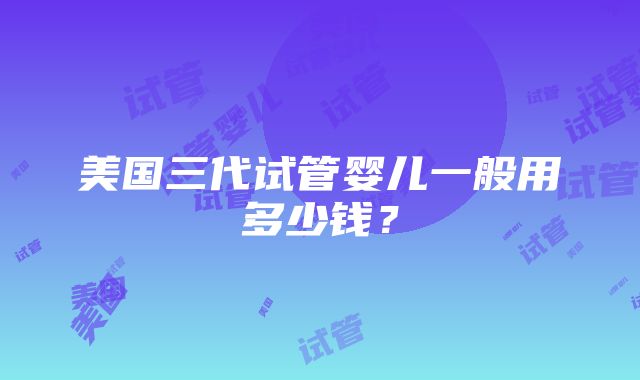 美国三代试管婴儿一般用多少钱？