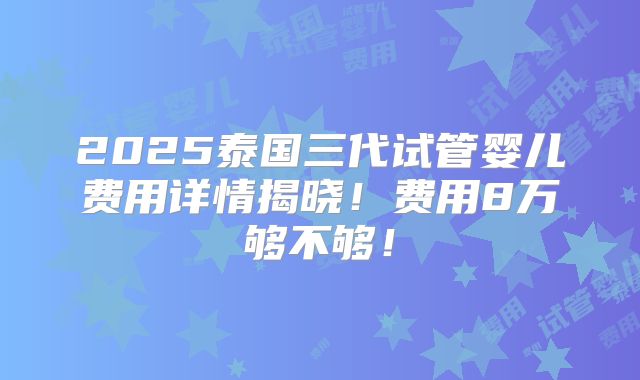 2025泰国三代试管婴儿费用详情揭晓！费用8万够不够！