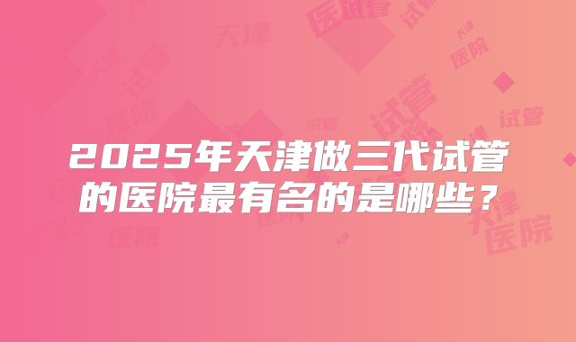 2025年天津做三代试管的医院最有名的是哪些？