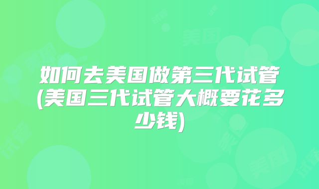 如何去美国做第三代试管(美国三代试管大概要花多少钱)