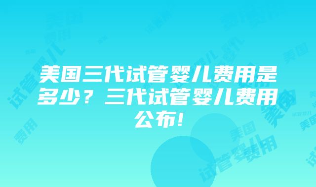 美国三代试管婴儿费用是多少？三代试管婴儿费用公布!