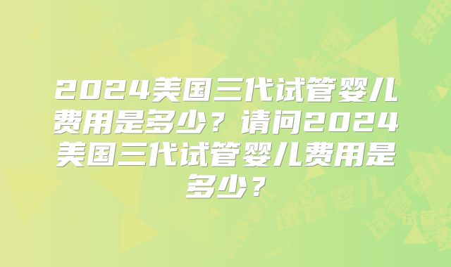 2024美国三代试管婴儿费用是多少？请问2024美国三代试管婴儿费用是多少？