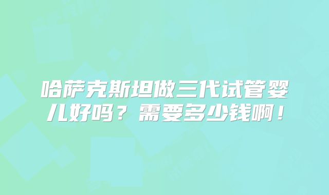 哈萨克斯坦做三代试管婴儿好吗？需要多少钱啊！