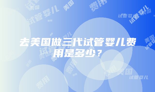 去美国做三代试管婴儿费用是多少？