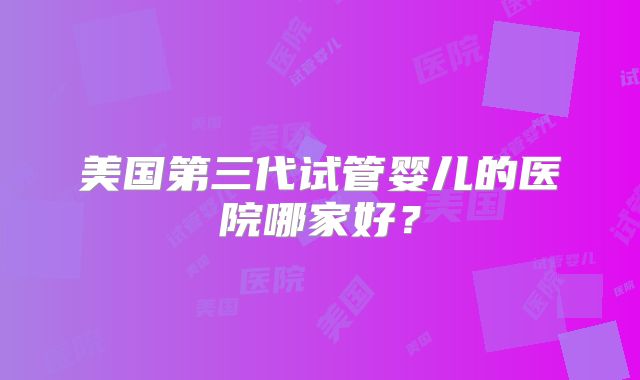 美国第三代试管婴儿的医院哪家好？