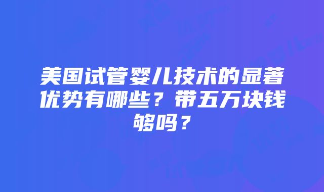 美国试管婴儿技术的显著优势有哪些？带五万块钱够吗？