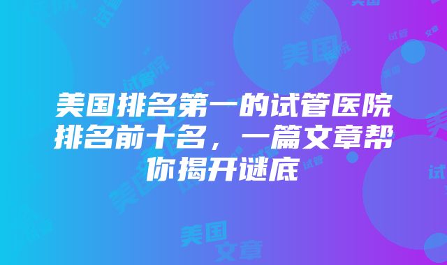 美国排名第一的试管医院排名前十名，一篇文章帮你揭开谜底