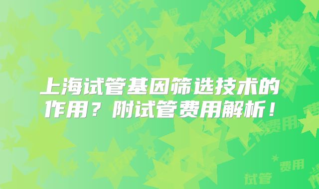 上海试管基因筛选技术的作用？附试管费用解析！