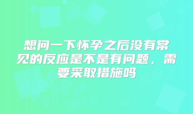 想问一下怀孕之后没有常见的反应是不是有问题，需要采取措施吗