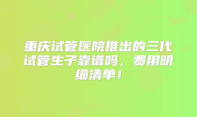 重庆试管医院推出的三代试管生子靠谱吗，费用明细清单！