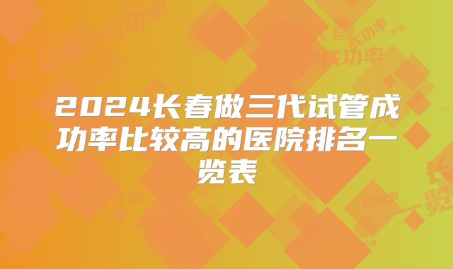 2024长春做三代试管成功率比较高的医院排名一览表