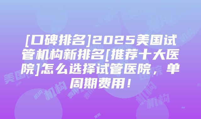 [口碑排名]2025美国试管机构新排名[推荐十大医院]怎么选择试管医院，单周期费用！