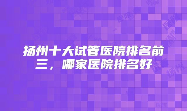 扬州十大试管医院排名前三，哪家医院排名好