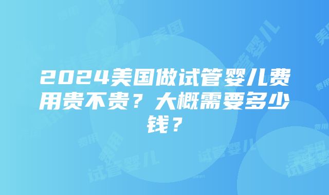 2024美国做试管婴儿费用贵不贵？大概需要多少钱？