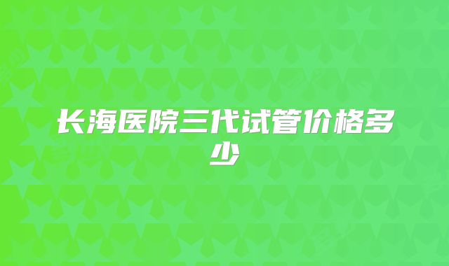 长海医院三代试管价格多少