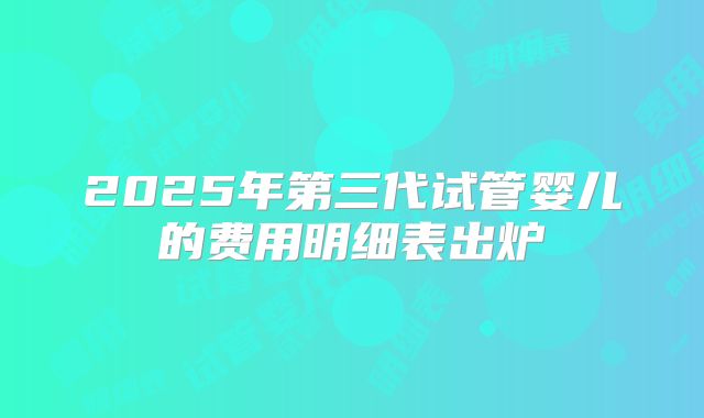 2025年第三代试管婴儿的费用明细表出炉