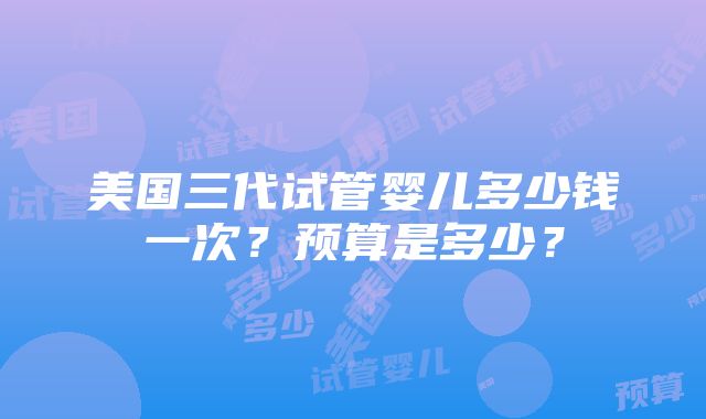 美国三代试管婴儿多少钱一次？预算是多少？