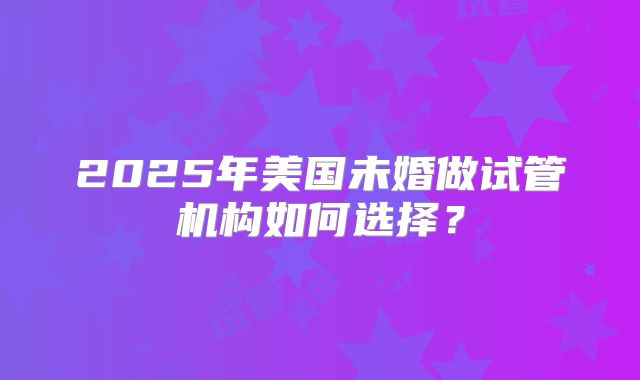 2025年美国未婚做试管机构如何选择？