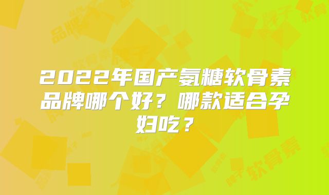 2022年国产氨糖软骨素品牌哪个好？哪款适合孕妇吃？