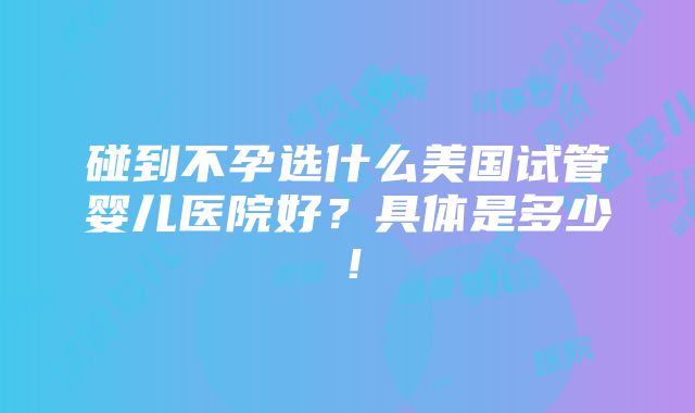 碰到不孕选什么美国试管婴儿医院好？具体是多少！