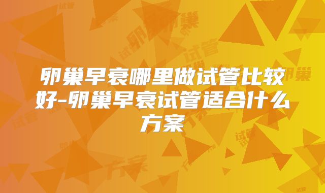 卵巢早衰哪里做试管比较好-卵巢早衰试管适合什么方案