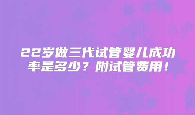 22岁做三代试管婴儿成功率是多少？附试管费用！