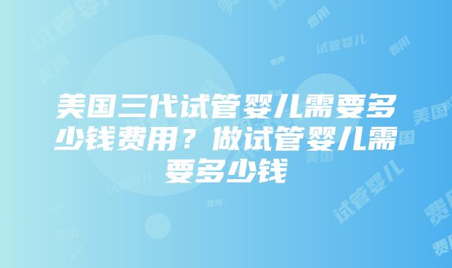 美国三代试管婴儿需要多少钱费用？做试管婴儿需要多少钱