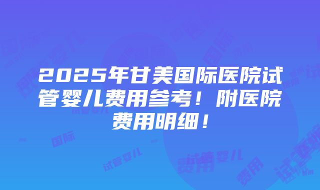 2025年甘美国际医院试管婴儿费用参考！附医院费用明细！