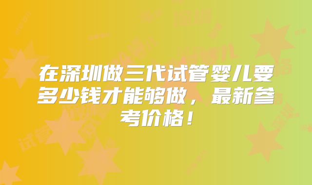 在深圳做三代试管婴儿要多少钱才能够做，最新参考价格！