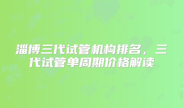 淄博三代试管机构排名，三代试管单周期价格解读