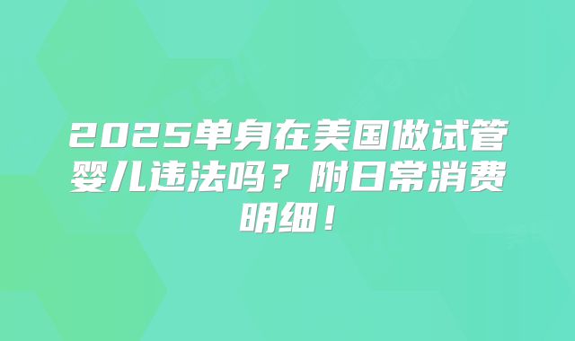 2025单身在美国做试管婴儿违法吗？附日常消费明细！