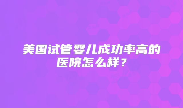 美国试管婴儿成功率高的医院怎么样？