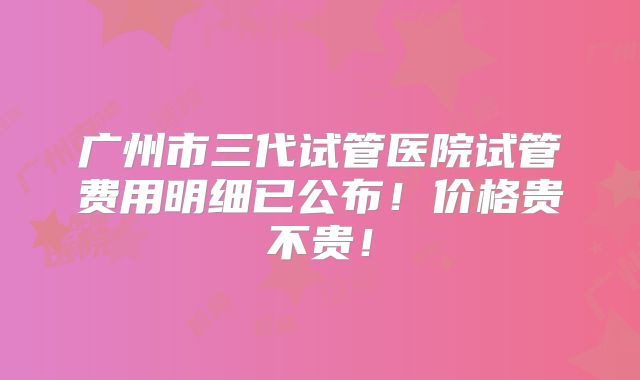 广州市三代试管医院试管费用明细已公布！价格贵不贵！