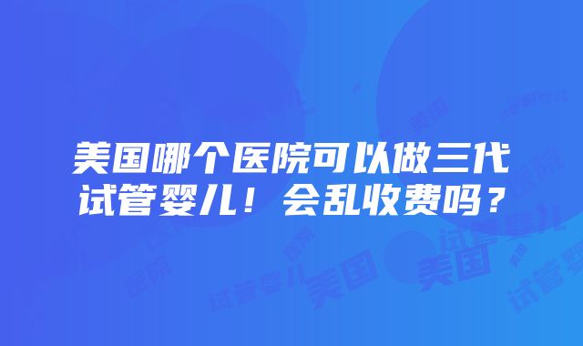 美国哪个医院可以做三代试管婴儿！会乱收费吗？