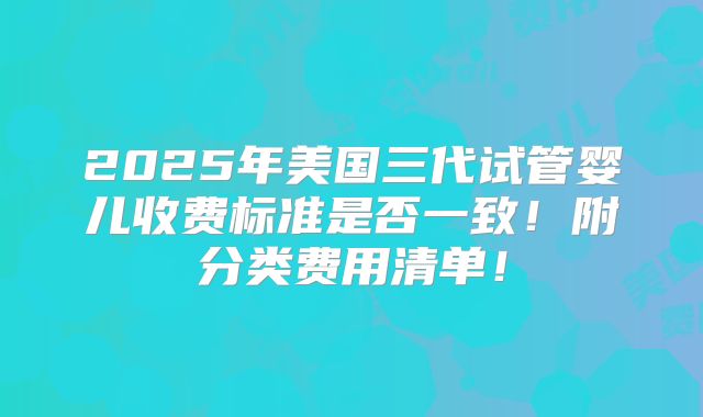 2025年美国三代试管婴儿收费标准是否一致！附分类费用清单！