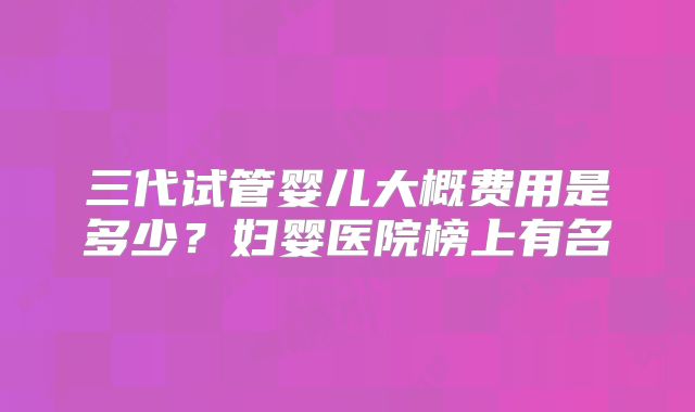 三代试管婴儿大概费用是多少？妇婴医院榜上有名