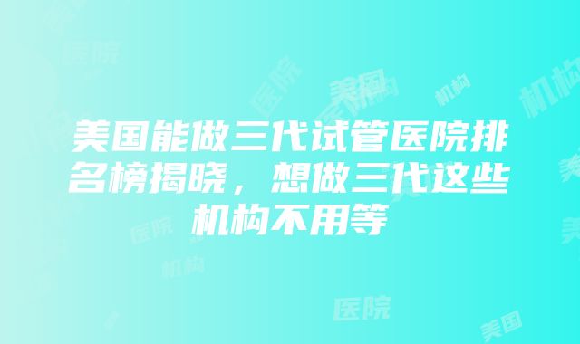 美国能做三代试管医院排名榜揭晓，想做三代这些机构不用等