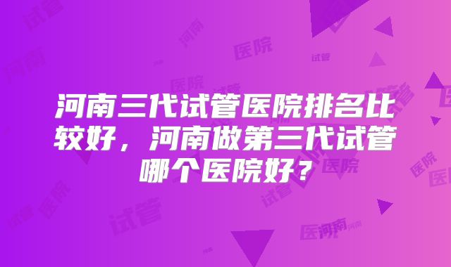 河南三代试管医院排名比较好，河南做第三代试管哪个医院好？