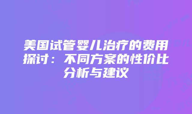 美国试管婴儿治疗的费用探讨：不同方案的性价比分析与建议