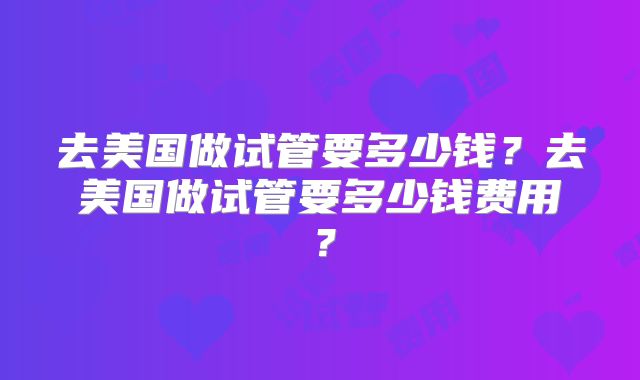 去美国做试管要多少钱？去美国做试管要多少钱费用？