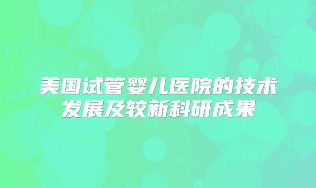 美国试管婴儿医院的技术发展及较新科研成果