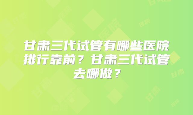 甘肃三代试管有哪些医院排行靠前？甘肃三代试管去哪做？