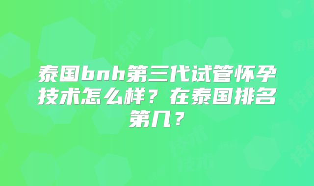 泰国bnh第三代试管怀孕技术怎么样？在泰国排名第几？