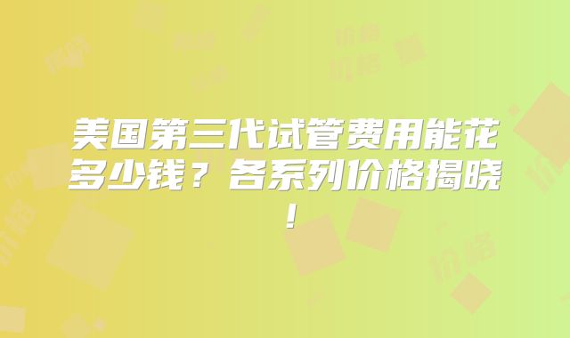 美国第三代试管费用能花多少钱？各系列价格揭晓！