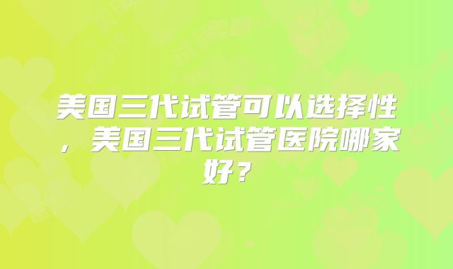 美国三代试管可以选择性，美国三代试管医院哪家好？