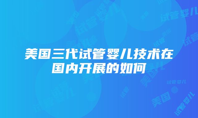 美国三代试管婴儿技术在国内开展的如何