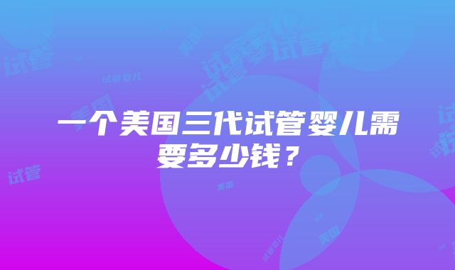 一个美国三代试管婴儿需要多少钱？