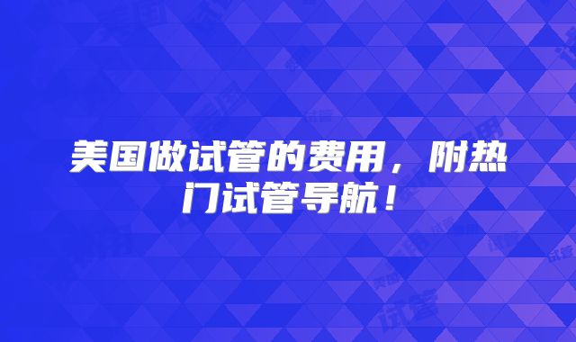 美国做试管的费用，附热门试管导航！