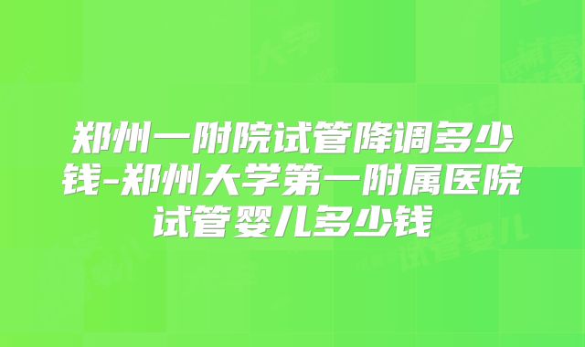 郑州一附院试管降调多少钱-郑州大学第一附属医院试管婴儿多少钱