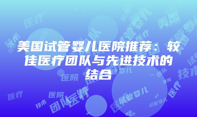 美国试管婴儿医院推荐：较佳医疗团队与先进技术的结合